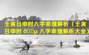 壬寅日申时八字命理解析（壬寅日申时 🌵 八字命理解析大全）